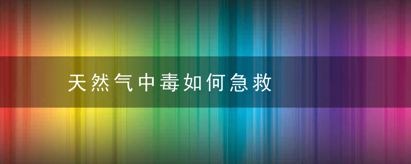 天然气中毒如何急救，天然气中毒如何鉴定工伤