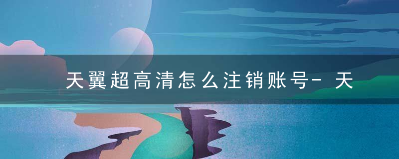 天翼超高清怎么注销账号-天翼超高清账号注销方法 最新版 官方下载