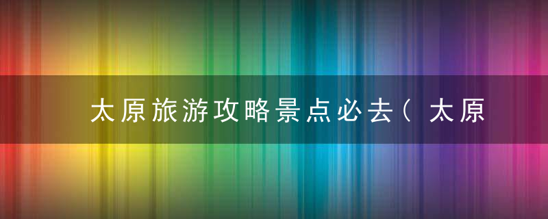 太原旅游攻略景点必去(太原旅游攻略景点推荐)