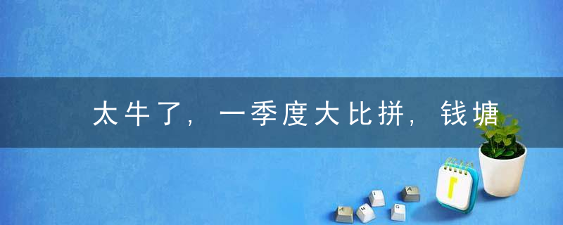 太牛了,一季度大比拼,钱塘竟成蕞大“黑马”