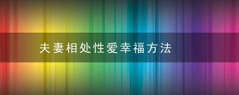 夫妻相处性爱幸福方法，夫妻生活相处