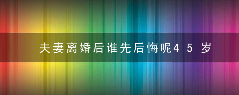 夫妻离婚后谁先后悔呢45岁男人倾述,就看哪一方去干