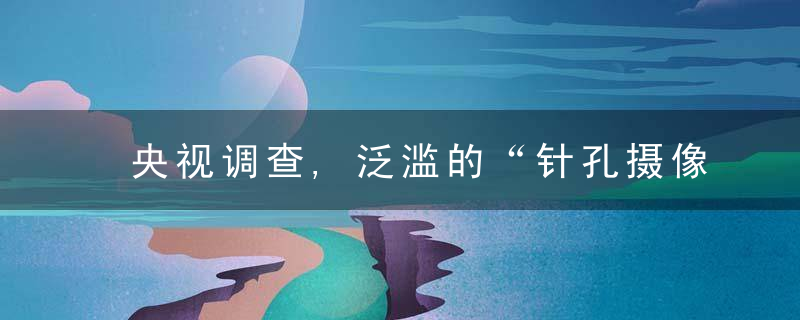 央视调查,泛滥的“针孔摄像头”