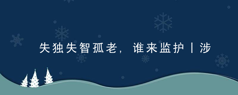 失独失智孤老,谁来监护丨涉民生典型案例专题展评,今