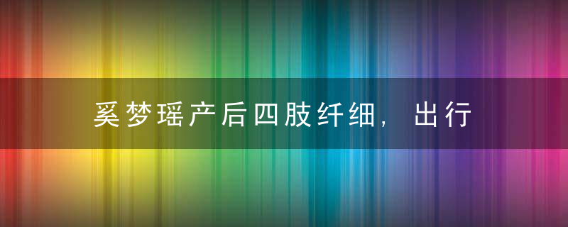 奚梦瑶产后四肢纤细,出行获保镖护送,生产坐月子花超
