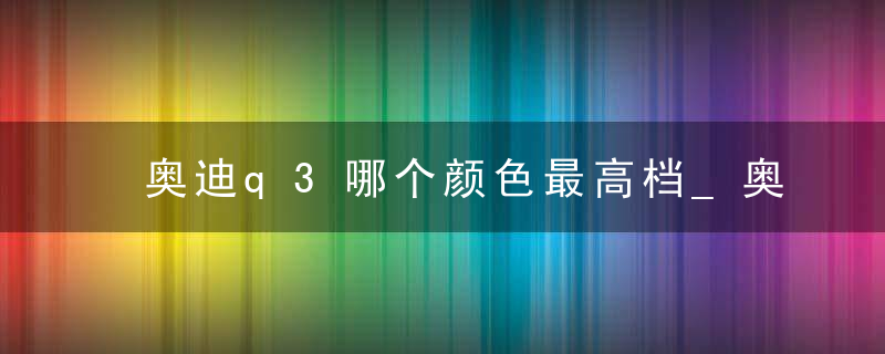 奥迪q3哪个颜色最高档_奥迪q3哪个颜色好看