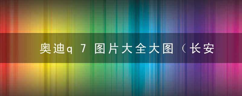 奥迪q7图片大全大图（长安q7报价及图片大全）