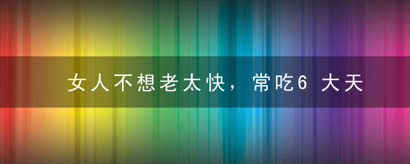 女人不想老太快，常吃6大天然食材，别傻傻的去美容院