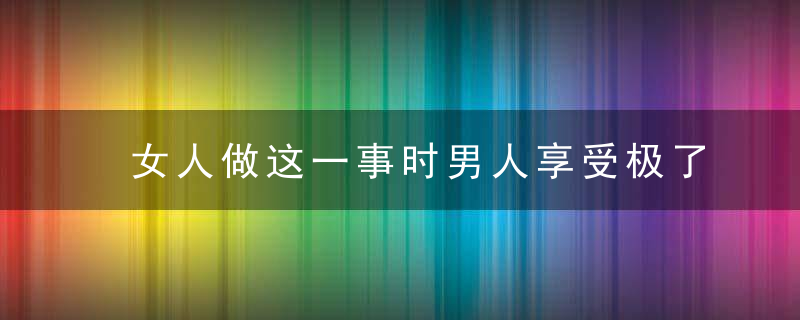 女人做这一事时男人享受极了，女人做这一事时说的话