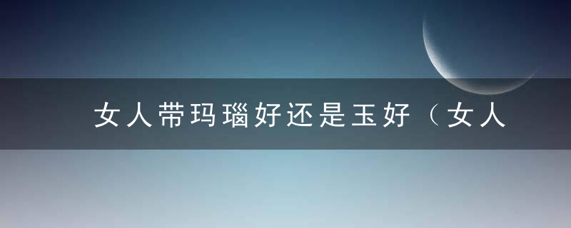 女人带玛瑙好还是玉好（女人戴玉髓好还是玉好）