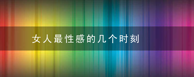 女人最性感的几个时刻，女人最性感的是哪里