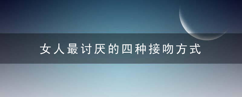 女人最讨厌的四种接吻方式，女人最讨厌的四件事