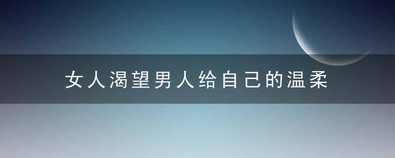 女人渴望男人给自己的温柔，女人对男人渴望的表现