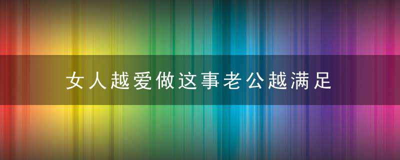 女人越爱做这事老公越满足，女人越爱做这事越生气