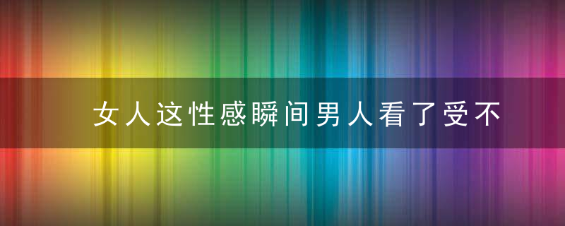 女人这性感瞬间男人看了受不了