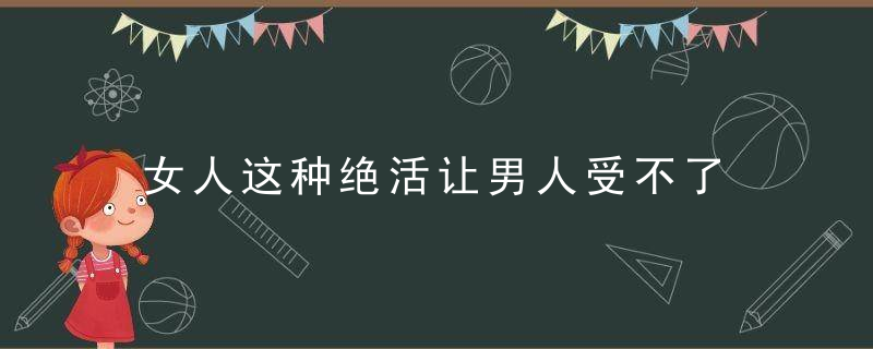 女人这种绝活让男人受不了，女人的利器