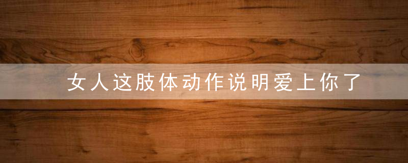 女人这肢体动作说明爱上你了，女生 肢体