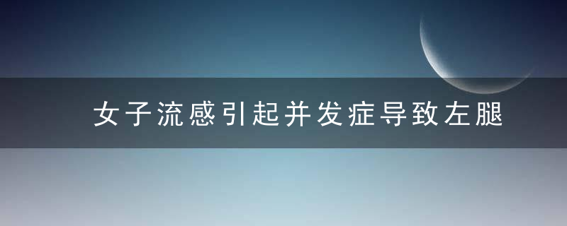 女子流感引起并发症导致左腿截肢！别再以为感冒是小事了...