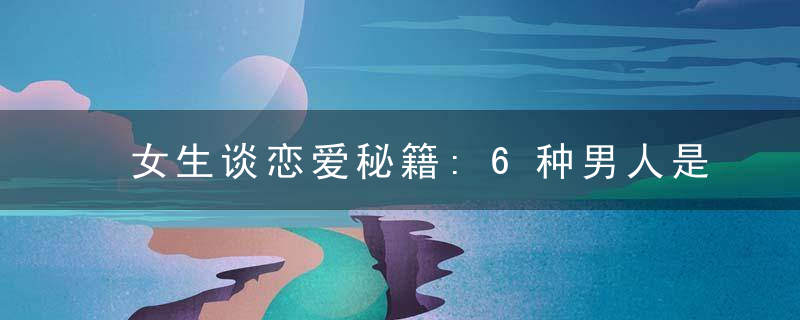 女生谈恋爱秘籍:6种男人是次品千万不能碰
