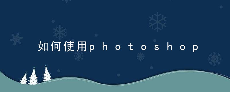 如何使用photoshop photoshop使用方法介绍