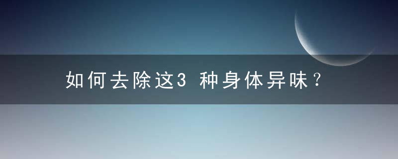 如何去除这3种身体异味？，怎样能去除