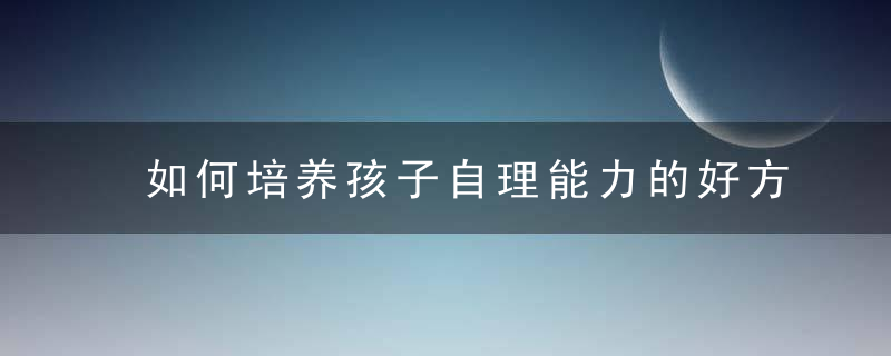 如何培养孩子自理能力的好方法 培养孩子自理能力有哪些好方法