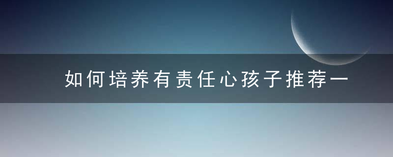 如何培养有责任心孩子推荐一种最简单实用科学方法