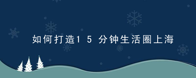 如何打造15分钟生活圈上海虹口这个社区把命题交给居