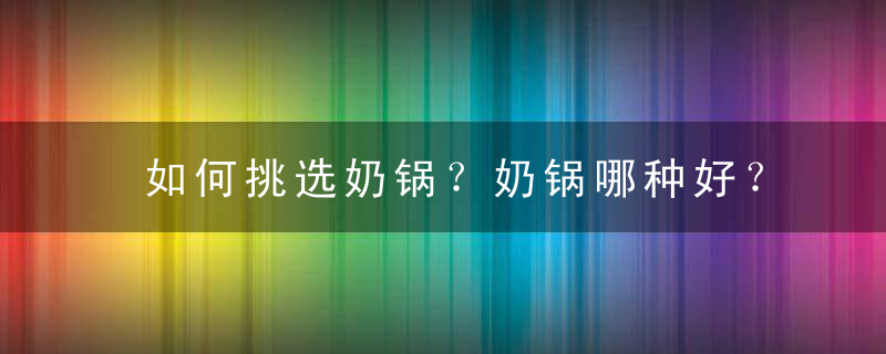 如何挑选奶锅？奶锅哪种好？，如何挑选奶锅的好坏