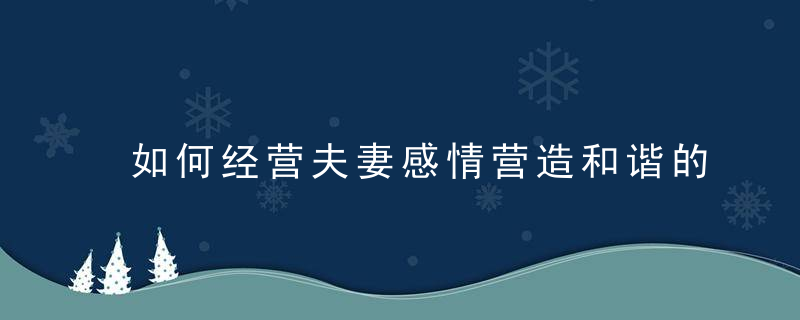 如何经营夫妻感情营造和谐的婚姻,让彼此的情感始终不