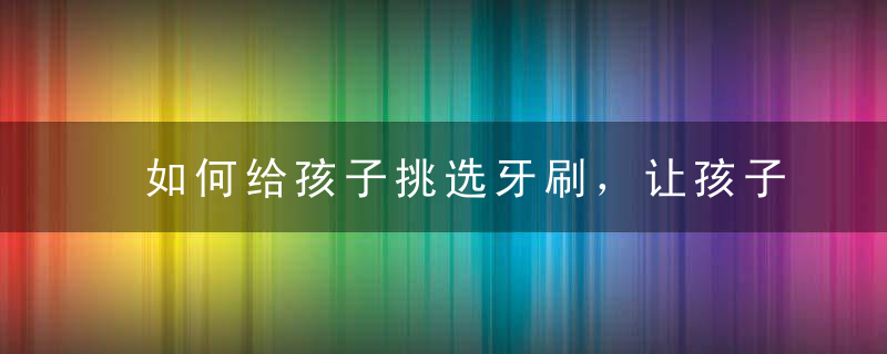 如何给孩子挑选牙刷，让孩子一口好牙？