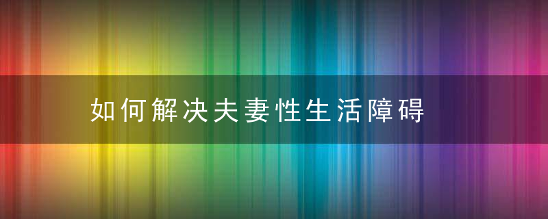 如何解决夫妻性生活障碍，如何解决夫妻问题