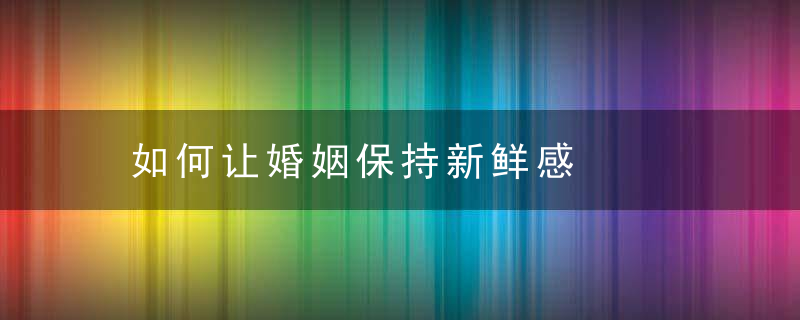 如何让婚姻保持新鲜感，如何让婚姻保持新鲜