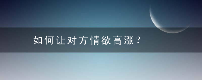 如何让对方情欲高涨？，如何让对方情欲增强