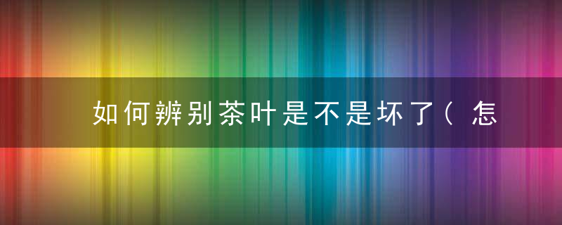 如何辨别茶叶是不是坏了(怎样辨认茶叶好与坏)