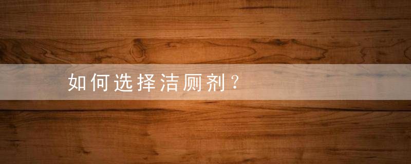 如何选择洁厕剂？，哪种洁厕剂好用又安全