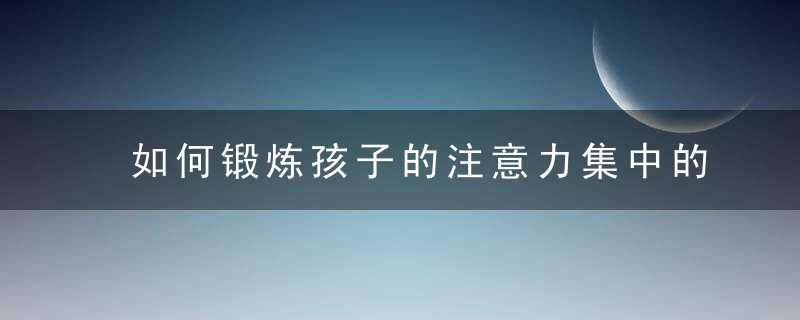 如何锻炼孩子的注意力集中的方法 怎么锻炼孩子的注意力集中的方法