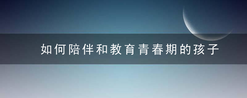 如何陪伴和教育青春期的孩子 怎么陪伴和教育青春期的孩子