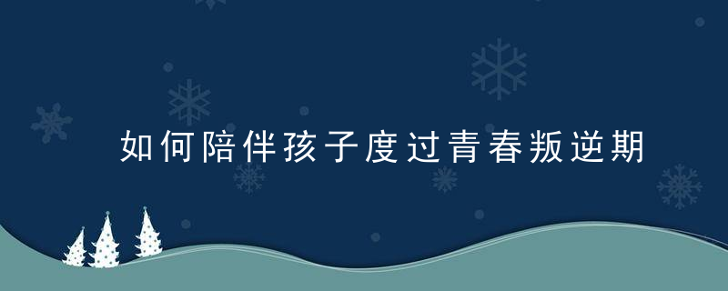 如何陪伴孩子度过青春叛逆期