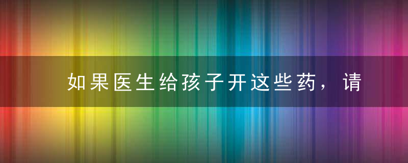 如果医生给孩子开这些药，请主动说「不」