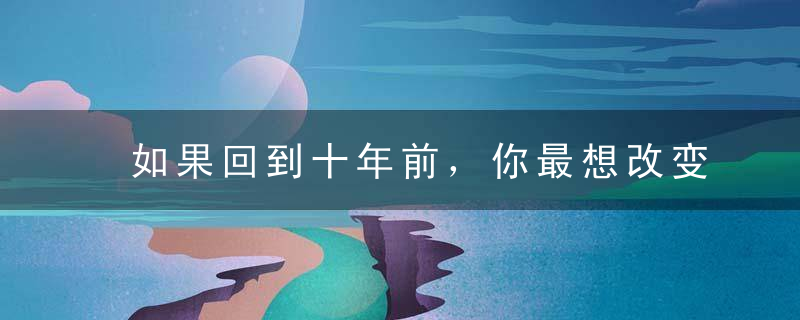 如果回到十年前，你最想改变什么