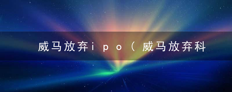 威马放弃ipo(威马放弃科创板)