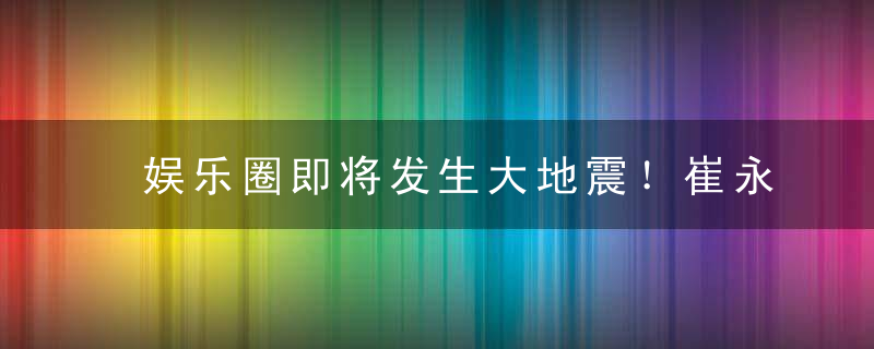 娱乐圈即将发生大地震！崔永元动真格的了！