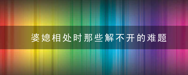 婆媳相处时那些解不开的难题