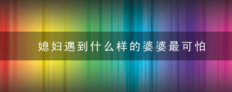 媳妇遇到什么样的婆婆最可怕 学会婆媳相处之道