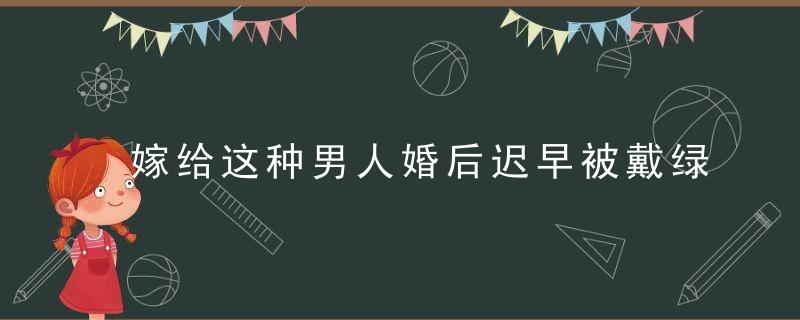 嫁给这种男人婚后迟早被戴绿帽子，嫁给普通男人