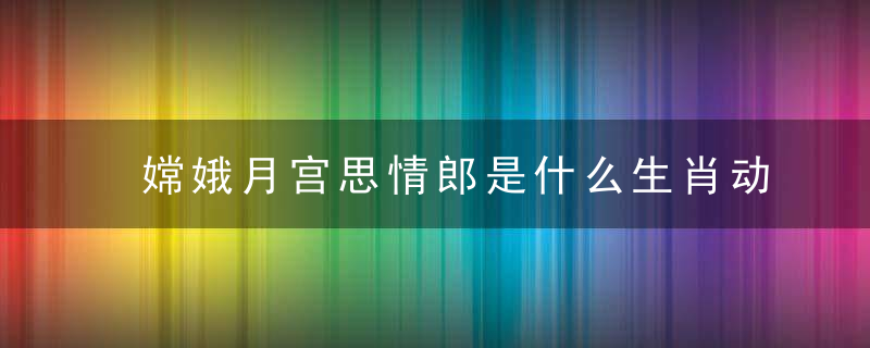 嫦娥月宫思情郎是什么生肖动物（分析见广东新闻疫情防控实践）