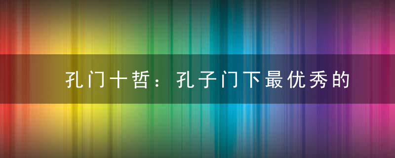 孔门十哲：孔子门下最优秀的十位学生，他们的成就如何