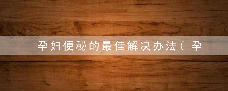 孕妇便秘的最佳解决办法(孕妇便秘这个难言之隐)