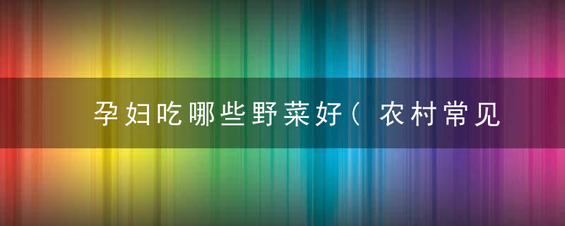 孕妇吃哪些野菜好(农村常见的这9种野菜)